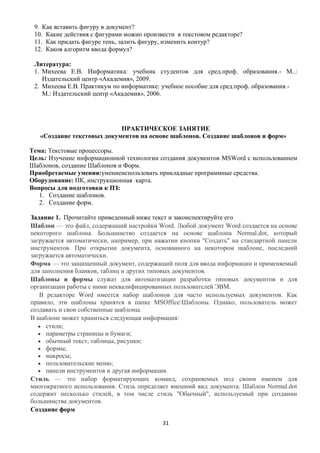 9. Как вставить фигуру в документ?
 10. Какие действия с фигурами можно произвести в текстовом редакторе?
 11. Как придать фигуре тень, залить фигуру, изменить контур?
 12. Каков алгоритм ввода формул?

 Литература:
 1. Михеева Е.В. Информатика: учебник студентов для сред.проф. образования.- М..:
    Издательский центр «Академия», 2009.
 2. Михеева Е.В. Практикум по информатике: учебное пособие для сред.проф. образования.-
    М.: Издательский центр «Академия», 2006.




                            ПРАКТИЧЕСКОЕ ЗАНЯТИЕ
   «Создание текстовых документов на основе шаблонов. Создание шаблонов и форм»

Тема: Текстовые процессоры.
Цель: Изучение информационной технологии создания документов MSWord с использованием
Шаблонов, создание Шаблонов и Форм.
Приобретаемые умения:умениеиспользовать прикладные программные средства.
Оборудование: ПК, инструкционная карта.
Вопросы для подготовки к ПЗ:
   1. Создание шаблонов.
   2. Создание форм.

Задание 1. Прочитайте приведенный ниже текст и законспектируйте его
Шаблон — это файл, содержащий настройки Word. Любой документ Word создается на основе
некоторого шаблона. Большинство создается на основе шаблона Normal.dot, который
загружается автоматически, например, при нажатии кнопки "Создать" на стандартной панели
инструментов. При открытии документа, основанного на некотором шаблоне, последний
загружается автоматически.
Форма — это защищенный документ, содержащий поля для ввода информации и применяемый
для заполнения бланков, таблиц и других типовых документов.
Шаблоны и формы служат для автоматизации разработки типовых документов и для
организации работы с ними неквалифицированных пользователей ЭВМ.
   В редакторе Word имеется набор шаблонов для часто используемых документов. Как
правило, эти шаблоны хранятся в папке MSOfficeШаблоны. Однако, пользователь может
создавать и свои собственные шаблоны.
В шаблоне может храниться следующая информация:
      стили;
      параметры страницы и бумаги;
      обычный текст, таблицы, рисунки;
      формы;
      макросы;
      пользовательские меню;
      панели инструментов и другая информация.
Стиль — это набор форматирующих команд, сохраняемых под своим именем для
многократного использования. Стиль определяет внешний вид документа. Шаблон Normal.dot
содержит несколько стилей, в том числе стиль "Обычный", используемый при создании
большинства документов.
Создание форм

                                           31
 