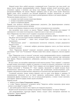 Формой может быть любой документ, содержащий поля. Существует три типа полей: для
ввода текста; флажок; раскрывающийся список. Порядок вставки полей достаточно прост:
установите курсор в позицию для ввода поля формы, обратитесь к меню Вид/Панели
инструментов/Формы. На панели "Формы" выберите один из трех типов полей. Поскольку
формы очень часто создаются для быстрой разработки типовых документов, на панели
"Формы" имеются инструменты для вставки и редактирования таблиц и для защиты формы.
Построение формы проходит в 3 этапа:
       создание текстовой основы (структуры) формы;
       вставка и настройка полей формы;
       защита и сохранение формы.
Первый этап является обычным оформлением документа. Для форматирования сложных
документов часто используются таблицы.
О вставке полей формы говорилось выше, поэтому остановимся на их настройке.
   Для настройки поля следует на панели "Формы" выбрать "Параметры поля формы". В
зависимости о того какое поле выделено, откроется одно из трех окон для настройки.
Окно "Параметры текстового поля" содержит следующие основные поля:
       "Тип" — позволяет выбрать тип поля формы. Если, например, выбрать числовой тип, то
   при вводе текста в него будет выдано сообщение об ошибке;
       "Текст по умолчанию" — задает текст, который будет появляться в поле перед его
   заполнением;
       "Максимальная длина" — максимальное количество символов, которое разрешается
   вводить в поле;
       "Формат текста" — позволяет выбрать различные форматы текста для более жесткого
   контроля за вводом.
    Окно "Параметры флажка" позволяет настроить размер флажка и его состояние по
умолчанию: "Снят" или "Установлен". Флажок может быть связан с макросом, текстом справки
и т.д.
   Окно "Параметры поля со списком" позволяет задать раскрывающийся список, содержащий
до 25 значений, из которых пользователь может выбирать нужное значение при заполнении
поля формы. Имеется возможность добавления, удаления и изменения порядка следования
значений.
   Во всех окнах для настройки параметров полей имеется кнопка "Текст справки", с помощью
которой можно подготовить справку по каждому из полей (в печатных документах этой цели
служат подстрочные надписи). В окне "Текст справки для поля формы" имеются две вкладки:
"Строка состояния" и "Клавиша F1". Текст справки, введенный на первой вкладке будет
автоматически выводиться в строке состояния при активизации соответствующего поля.
Справка, введенная на второй вкладке, выводится в отдельном окне при нажатии клавиши F1.
   Созданный документ можно назвать формой, если он имеет поля формы и защищен. В
незащищенном документе поля не будут проявлять необходимых свойств. Кроме того,
защищенная форма отличается тем, что ее нельзя редактировать, а можно только заполнять
поля формы. Защитить форму можно двумя способами.
Первый способ:
     выбрать меню Сервис/Установить защиту... ;
     в окне "Защита документа" установить метку "Запретить любые изменения, кроме ввода
 данных в поля форм" и нажать "Ok";
     при необходимости ввести текст пароля для открытия документа.
  Второй способ заключается в выборе инструмента "Защита формы" на панели "Формы".
    Для редактирования структуры формы защиту следует снять повторным нажатием на
инструмент "Защита формы".
 Создание шаблона


                                            32
 