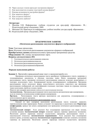10.   Через сколько этапов проходит построение формы?
11.   Как выполняется создание текстовой основы формы?
12.   Каковы возможности настройки формы?
13.   Как защитить форму?
14.   Как создается шаблон?
15.   Как загрузить шаблон?

Литература:
1. Михеева Е.В. Информатика: учебник студентов для сред.проф. образования.- М..:
    Издательский центр «Академия», 2009.
2. Михеева Е.В. Практикум по информатике: учебное пособие для сред.проф. образования.-
М.: Издательский центр «Академия», 2006.




                               ПРАКТИЧЕСКОЕ ЗАНЯТИЕ
              «Оптическое распознавание документов в формате изображений»

Тема: Текстовые процессоры.
Цель: Изучение технологии распознавания документов в формате изображений.
Приобретаемые умения:умениеиспользовать прикладные программные средства.
Оборудование: ПК, сканер, инструкционная карта.
Вопросы для подготовки к ПЗ:
   1. Системыоптического распознавания символов.
   2. Оптическое распознаваниесимволов.
   3. Оптическое распознаваниедокументов.
   4. Оптическое распознаваниеизображений.

Порядок выполнения работы:

Задание 1. Прочитайте приведенный ниже текст и законспектируйте его.
        Программа оптического распознавания текста преобразует изображения в тексте, например, в
 отсканированных документах, в обычные текстовые знаки. Иначе называемая программой
 распознавания текста, программа оптического распознавания символов позволяет редактировать и
 повторно использовать текст, блокированный внутри отсканированного изображения. Программа
 распознавания текста использует форму искусственного интеллекта, известного как программа
 распознавания изображений для идентификации отдельных текстовых знаков на странице, включая
 знаки пунктуации, пробелы и конец строки.
 Имеется три сценария выполнения оптического распознавания текста.
 Автоматически. Программа распознавания текста выполняется автоматически при сканировании,
 если не изменены установленные конфигурации сканирования.
 Вручную.      Распознавание текста вручную выполняется для документов, отсканированных с
 использованием других программ.
 Установка параметров оптического распознавания текста
        Каждый из трех сценариев выполнения распознавания текста позволяет управлять
 перечисленными ниже параметрами. Нужно установит эти параметры в диалоговом окне Параметры
 конфигурации, прежде чем начать сканирование или проведение оптического распознавания текста
 вручную.
 Автоматический поворот. Если документ был отсканирован вертикально или вверх ногами,
 установка флажка Автоматический поворот позволяет придать странице правильное положение.
 Включение данного параметра помогает осуществлять программу распознавания текста с
 максимальной точностью. Автоматическое выравнивание. Если документ был отсканирован
 немного криво, установка параметра Автоматическое выравнивание позволяет поменять положение
 страницы на правильное. Включение данного параметра помогает осуществлять программу

                                               34
 