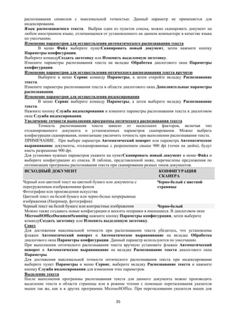 распознавания символов с максимальной точностью. Данный параметр не применяется для
 индексирования.
 Язык распознаваемого текста. Выбрав один из пунктов списка, можно сканировать документ на
 любом иностранном языке, отличающемся от установленного на данном компьютере в качестве языка
 по умолчанию.
 Изменение параметров для осуществления автоматического распознавания текста
         В меню Файл выберите пунктСканировать новый документ, затем нажмите кнопку
 Параметры конфигурации.
 Выберите командуСоздать заготовку или Изменить выделенную заготовку.
 Измените параметры распознавания текста на вкладке Обработка диалогового окна Параметры
 конфигурации.
 Изменение параметров для осуществления оптического распознавания текста вручную
         Выберите в меню Сервис команду Параметры, а затем откройте вкладку Распознавание
 текста.
 Измените параметры распознавания текста в области диалогового окна Дополнительные параметры
 распознавания.
 Изменение параметров для осуществления индексирования
         В меню Сервис выберите команду Параметры, а затем выберите вкладку Распознавание
 текста.
 Нажмите кнопку Служба индексирования и измените параметры распознавания текста в диалоговом
 окне Служба индексирования.
 Увеличение точности выполнения программы оптического распознавания текста
         Точность распознавания текста зависит от нескольких факторов, включая тип
 отсканированного документа и установленных параметров сканирования. Можно выбрать
 конфигурации сканирования, помогающие увеличить точность при выполнении распознавания текста.
 ПРИМЕЧАНИЕ. При выборе параметра Автоматический поворот или параметра Автоматическое
 выравнивание документы, отсканированные с разрешением свыше 900 dpi (точек на дюйм), будут
 иметь разрешение 900 dpi.
 Для установки нужных параметров укажите на пунктСканировать новый документ в меню Файл и
 выберите конфигурацию из списка. В таблице, представленной ниже, перечислены предложения по
 оптимизации программы распознавания текста при сканировании разных типов документов.
 ИСХОДНЫЙ ДОКУМЕНТ                                                   КОНФИГУРАЦИЯ
                                                                     СКАНЕРА
Черный или цветной текст на цветной бумаге или документы с          Черно-белый с цветной
перегруженным изображениями фоном                                   страницы
Фотографии или произведения искусства
Цветной текст на белой бумаге или черно-белые непрерывные
изображения (Например, фотографии)
Черный текст на белой бумаге или контрастные изображения            Черно-белый
 Можно также создавать новые конфигурации и вносить поправки в имеющиеся. В диалоговом окне
 MicrosoftOfficeDocumentScanning нажмите кнопку Параметры конфигурации, затем выберите
 командуСоздать заготовку или Изменить выделенную заготовку.
 Совет
 Для достижения максимальной точности при распознавании текста убедитесь, что установлены
 флажки Автоматический поворот и Автоматическое выравнивание на вкладке Обработка
 диалогового окна Параметры конфигурации. Данный параметр используются по умолчанию.
 При выполнении оптического распознавания текста вручную установите флажки Автоматический
 поворот и Автоматическое выравнивание на вкладке Распознавание текста диалогового окна
 Параметры.
 Для достижения максимальной точности оптического распознавания текста при индексировании
 выберите пункт Параметры в меню Сервис, выберите вкладку Распознавание текста и нажмите
 кнопку Служба индексирования для изменения этих параметров.
 Выделение текста
 После выполнения программы распознавания текста для данного документа можно производить
 выделение текста в области страницы или в режиме чтения с помощью перетаскивания указателя
 мыши так же, как и в других программах MicrosoftOffice. При перетаскивании указателя мыши для


                                              35
 