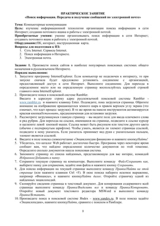 ПРАКТИЧЕСКОЕ ЗАНЯТИЕ
       «Поиск информации. Передача и получение сообщений по электронной почте»

Тема: Компьютерные коммуникации
Цель: изучение информационной технологии организации поиска информации в сети
Интернет; создания почтового ящика и работы с электронной почтой.
Приобретаемые умения: умение организовывать поиск информации в сети Интернет;
создавать почтового ящик и работать с электронной почтой.
Оборудование:ПК, интернет, инструкционная карта.
Вопросы для подготовки к ПЗ:
   1. Сеть Internet. Сервисы Internet.
   2. Поиск информации в Интернете.
   3. Электронная почта.

Задание 1. Произвести поиск сайтов в наиболее популярных поисковых системах общего
назначения в русскоязычном Интернете.
Порядок выполнения:
1. Запустите программу InternetExplorer. Если компьютер не подключен к интернету, то при
    запуске сначала будет предложено установить соединение с организацией,
    предоставляющей доступ к сети Интернет. Выполните соединение. Для перехода в
    определенное место или на определенную страницу воспользуйтесь адресной строкой
    главного окна InternetExplorer.
2. Произведите поиск в поисковой системе Rambler.
    Введите в адресную строку адрес русскоязычной поисковой системы Rambler -
    www.rambler.ru и нажмите клавишу Enter. Подождите, пока загрузится страница. Обратите
    внимание на изображение вращающегося земного шара в правом верхнем углу экрана (это
    означает, что идет процесс загрузки). В то же время на панели инструментов активизируется
    красная кнопкаОстановить, предназначенная для остановки загрузки.
3. Рассмотрите загрузившуюся главную страницу – вы видите поле для ввода ключевого слова
    и ряд рубрик. Для перехода на ссылки, имеющиеся на странице, подведите к ссылке курсор
    и щелкните левой кнопкой мыши. Ссылка может быть рисунком или текстом другого цвета
    (обычно с подчеркнутым шрифтом). Чтобы узнать, является ли элемент страницы ссылкой,
    подведите к нему указатель. Если указатель принимает вид руки с указательным пальцем,
    элемент является ссылкой.
4. Введите в поле поиска словосочетание «Энциклопедия финансов» и нажмите кнопкуНайти!
5. Убедитесь, что каталог Web работает достаточно быстро. Программа через некоторое время
    сообщит вам, что найдено определенное количество документов по этой тематике.
    Определите сколько документов нашла поисковая система.
6. Запомните страницу из списка найденных, представляющую для вас интерес, командой
    Избранное/Добавить в папку.
7. Сохраните текущую страницу на компьютере. Выполните команду Файл/Сохранить как,
    выберите папку для сохранения, задайте имя файла и нажмите кнопку Сохранить.
8. Для поиска информации на текущей странице выполните команду Правка/Найти на этой
    странице (или нажмите клавиши Ctrl +F). В окне поиска наберите искомое выражение,
    например «Финансы», и нажмите кнопкуНайти далее. Откройте страничку одной из
    найденных энциклопедий.
9. Скопируйте сведения страницы в текстовый документ. Для копирования содержимого всей
    страницы выполните команду Правка/Выделить все и команду Правка/Копировать.
    Откройте новый документ текстового редактора MSWord и выполните команду
    Правка/Вставить.
10. Произведите поиск в поисковой системе Яndex – www.yandex.ru. В поле поиска задайте
    «Энциклопедии», нажмите кнопкуНайти, сравните с поиском в Рамблере.

                                              3
 