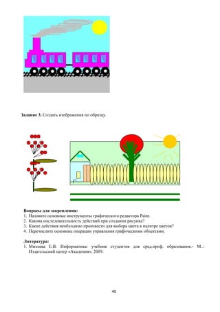 Задание 3. Создать изображения по образцу.




 Вопросы для закрепления:
 1. Назовите основные инструменты графического редактора Paint.
 2. Какова последовательность действий при создании рисунка?
 3. Какие действия необходимо произвести для выбора цвета в палитре цветов?
 4. Перечислите основные операции управления графическими объектами.

 Литература:
 1. Михеева Е.В. Информатика: учебник студентов для сред.проф. образования.- М..:
    Издательский центр «Академия», 2009.




                                             40
 