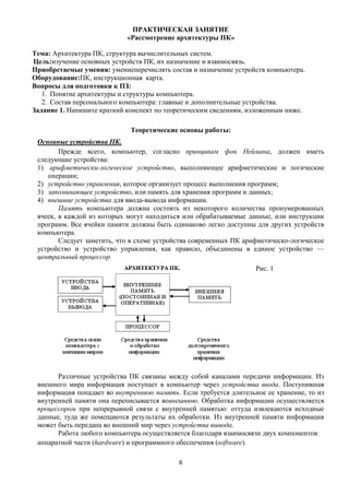 ПРАКТИЧЕСКАЯ ЗАНЯТИЕ
                            «Рассмотрение архитектуры ПК»

Тема: Архитектура ПК, структура вычислительных систем.
Цель:изучение основных устройств ПК, их назначение и взаимосвязь.
Приобретаемые умения: умениеперечислять состав и назначение устройств компьютера.
Оборудование:ПК, инструкционная карта.
Вопросы для подготовки к ПЗ:
   1. Понятие архитектуры и структуры компьютера.
   2. Состав персонального компьютера: главные и дополнительные устройства.
Задание 1. Напишите краткий конспект по теоретическим сведениям, изложенным ниже.

                             Теоретические основы работы:
 Основные устройства ПК.
        Прежде всего, компьютер, согласно принципам фон Неймана, должен иметь
 следующие устройства:
 1) арифметически-логическое устройство, выполняющее арифметические и логические
    операции;
 2) устройство управления, которое организует процесс выполнения программ;
 3) запоминающее устройство, или память для хранения программ и данных;
 4) внешние устройства для ввода-вывода информации.
        Память компьютера должна состоять из некоторого количества пронумерованных
 ячеек, в каждой из которых могут находиться или обрабатываемые данные, или инструкции
 программ. Все ячейки памяти должны быть одинаково легко доступны для других устройств
 компьютера.
        Следует заметить, что в схеме устройства современных ПК арифметическо-логическое
 устройство и устройство управления, как правило, объединены в единое устройство —
 центральный процессор.
                                                                   Рис. 1




       Различные устройства ПК связаны между собой каналами передачи информации. Из
 внешнего мира информация поступает в компьютер через устройства ввода. Поступившая
 информация попадает во внутреннюю память. Если требуется длительное ее хранение, то из
 внутренней памяти она переписывается вовнешнюю. Обработка информации осуществляется
 процессором при непрерывной связи с внутренней памятью: оттуда извлекаются исходные
 данные, туда же помещаются результаты их обработки. Из внутренней памяти информация
 может быть передана во внешний мир через устройства вывода.
       Работа любого компьютера осуществляется благодаря взаимосвязи двух компонентов:
 аппаратной части (hardware) и программного обеспечения (software).

                                            6
 
