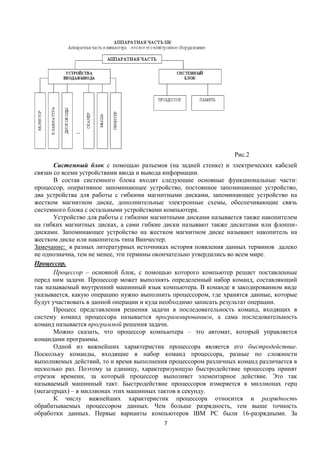 Рис.2
       Системный блок с помощью разъемов (на задней стенке) и электрических кабелей
связан со всеми устройствами ввода и вывода информации.
       В состав системного блока входят следующие основные функциональные части:
процессор, оперативное запоминающее устройство, постоянное запоминающее устройство,
два устройства для работы с гибкими магнитными дисками, запоминающее устройство на
жестком магнитном диске, дополнительные электронные схемы, обеспечивающие связь
системного блока с остальными устройствами компьютера.
       Устройство для работы с гибкими магнитными дисками называется также накопителем
на гибких магнитных дисках, а сами гибкие диски называют также дискетами или флоппи-
дисками. Запоминающее устройство на жестком магнитном диске называют накопитель на
жестком диске или накопитель типа Винчестер.
Замечание: в разных литературных источниках история появления данных терминов далеко
не однозначна, тем не менее, эти термины окончательно утвердились во всем мире.
Процессор.
       Процессор – основной блок, с помощью которого компьютер решает поставленные
перед ним задачи. Процессор может выполнять определенный набор команд, составляющий
так называемый внутренний машинный язык компьютера. В команде в закодированном виде
указывается, какую операцию нужно выполнить процессором, где хранятся данные, которые
будут участвовать в данной операции и куда необходимо записать результат операции.
       Процесс представления решения задачи в последовательность команд, входящих в
систему команд процессора называется программированием, а сама последовательность
команд называется программой решения задачи.
       Можно сказать, что процессор компьютера – это автомат, который управляется
командами программы.
       Одной из важнейших характеристик процессора является его быстродействие.
Поскольку команды, входящие в набор команд процессора, разные по сложности
выполняемых действий, то и время выполнения процессором различных команд различается в
несколько раз. Поэтому за единицу, характеризующую быстродействие процессора принят
отрезок времени, за который процессор выполняет элементарное действие. Это так
называемый машинный такт. Быстродействие процессоров измеряется в миллионах герц
(мегагерцах) – в миллионах этих машинных тактов в секунду.
       К числу важнейших характеристик процессора относится и разрядность
обрабатываемых процессором данных. Чем больше разрядность, тем выше точность
обработки данных. Первые варианты компьютеров IBM PC были 16-разрядными. За
                                          7
 