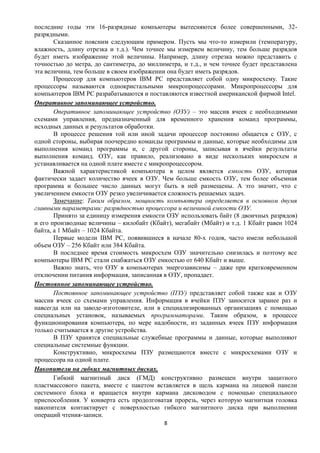 последние годы эти 16-разрядные компьютеры вытесняются более совершенными, 32-
разрядными.
       Сказанное поясним следующим примером. Пусть мы что-то измерили (температуру,
влажность, длину отрезка и т.д.). Чем точнее мы измеряем величину, тем больше разрядов
будет иметь изображение этой величины. Например, длину отрезка можно представить с
точностью до метра, до сантиметра, до миллиметра, и т.д., и чем точнее будет представлена
эта величина, тем больше в своем изображении она будет иметь разрядов.
       Процессор для компьютеров IBM PC представляет собой одну микросхему. Такие
процессоры называются однокристальными микропроцессорами. Микропроцессоры для
компьютеров IBM PC разрабатываются и поставляются известной американской фирмой Intel.
Оперативное запоминающее устройство.
       Оперативное запоминающее устройство (ОЗУ) – это массив ячеек с необходимыми
схемами управления, предназначенный для временного хранения команд программы,
исходных данных и результатов обработки.
       В процессе решения той или иной задачи процессор постоянно общается с ОЗУ, с
одной стороны, выбирая поочередно команды программы и данные, которые необходимы для
выполнения команд программы и, с другой стороны, записывая в ячейки результаты
выполнения команд. ОЗУ, как правило, реализовано в виде нескольких микросхем и
устанавливается на одной плате вместе с микропроцессором.
       Важной характеристикой компьютера в целом является емкость ОЗУ, которая
фактически задает количество ячеек в ОЗУ. Чем больше емкость ОЗУ, тем более объемная
программа и большее число данных могут быть в ней размещены. А это значит, что с
увеличением емкости ОЗУ резко увеличивается сложность решаемых задач.
       Замечание: Таким образом, мощность компьютера определяется в основном двумя
главными параметрами: разрядностью процессора и величиной емкости ОЗУ.
       Принято за единицу измерения емкости ОЗУ использовать байт (8 двоичных разрядов)
и его производные величины – килобайт (Кбайт), мегабайт (Мбайт) и т.д. 1 Кбайт равен 1024
байта, а 1 Мбайт – 1024 Кбайта.
       Первые модели IBM PC, появившиеся в начале 80-х годов, часто имели небольшой
объем ОЗУ – 256 Кбайт или 384 Кбайта.
       В последнее время стоимость микросхем ОЗУ значительно снизилась и поэтому все
компьютеры IBM PC стали снабжаться ОЗУ емкостью от 640 Кбайт и выше.
       Важно знать, что ОЗУ в компьютерах энергозависимы – даже при кратковременном
отключении питания информация, записанная в ОЗУ, пропадает.
Постоянное запоминающее устройство.
       Постоянное запоминающее устройство (ПЗУ) представляет собой также как и ОЗУ
массив ячеек со схемами управления. Информация в ячейки ПЗУ заносится заранее раз и
навсегда или на заводе-изготовителе, или в специализированных организациях с помощью
специальных установок, называемых программаторами. Таким образом, в процессе
функционирования компьютера, по мере надобности, из заданных ячеек ПЗУ информация
только считывается в другие устройства.
       В ПЗУ хранятся специальные служебные программы и данные, которые выполняют
специальные системные функции.
       Конструктивно, микросхемы ПЗУ размещаются вместе с микросхемами ОЗУ и
процессора на одной плате.
Накопители на гибких магнитных дисках.
       Гибкий магнитный диск (ГМД) конструктивно размещен внутри защитного
пластмассового пакета, вместе с пакетом вставляется в щель кармана на лицевой панели
системного блока и вращается внутри кармана дисководом с помощью специального
приспособления. У конверта есть продолговатая прорезь, через которую магнитная головка
накопителя контактирует с поверхностью гибкого магнитного диска при выполнении
операций чтения-записи.
                                           8
 