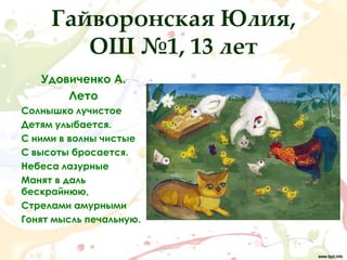 Гайворонская Юлия,
        ОШ №1, 13 лет
   Удовиченко А.
       Лето
Солнышко лучистое
Детям улыбается.
С ними в волны чистые
С высоты бросается.
Небеса лазурные
Манят в даль
бескрайнюю,
Стрелами амурными
Гонят мысль печальную.
 