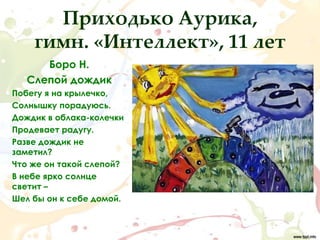 Приходько Аурика,
    гимн. «Интеллект», 11 лет
      Боро Н.
   Слепой дождик
Побегу я на крылечко,
Солнышку порадуюсь.
Дождик в облака-колечки
Продевает радугу.
Разве дождик не
заметил?
Что же он такой слепой?
В небе ярко солнце
светит –
Шел бы он к себе домой.
 