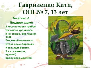 Гавриленко Катя,
          ОШ № 7, 13 лет
    Телегина Л.
   Подарок маме
В лесу по осени грибов
Так много уродилось.
Я не спеша, без лишних
слов
Под елкой очутилась.
Стоят деды-боровики
И выглядят богато,
А в сосняке (ух,
чудаки!)
Красуются маслята.
 