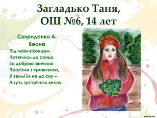Загладько Таня,
             ОШ №6, 14 лет
   Свириденко А.
      Весна
Під моїм віконцем
Потяглись до сонця
За доброю звичкою
Проліски з травичкою,
У землі їм не до сну –
Лізуть зустрічать весну.
 