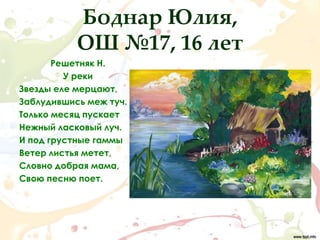 Боднар Юлия,
           ОШ №17, 16 лет
       Решетняк Н.
         У реки
Звезды еле мерцают,
Заблудившись меж туч.
Только месяц пускает
Нежный ласковый луч.
И под грустные гаммы
Ветер листья метет,
Словно добрая мама,
Свою песню поет.
 