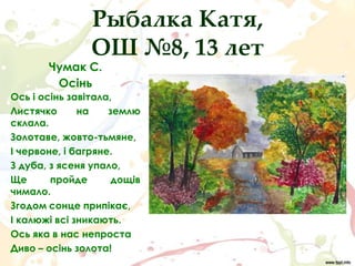 Рыбалка Катя,
                ОШ №8, 13 лет
       Чумак С.
        Осінь
Ось і осінь завітала,
Листячко      на    землю
склала.
Золотаве, жовто-тьмяне,
І червоне, і багряне.
З дуба, з ясеня упало,
Ще      пройде       дощів
чимало.
Згодом сонце припікає,
І калюжі всі зникають.
Ось яка в нас непроста
Диво – осінь золота!
 