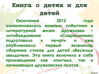 Книга о детях и для
         детей
    Окончание         2012       года
ознаменовалось важным событием в
литературной    жизни   Дружковки   –
литобъединение          «Современник»
подготовило    к    печати   и    уже
опубликовало     первый     экземпляр
сборника стихов для детей «Веселые
звездочки». Эта книга включила в себя
произведения как опытных, так и
начинающих дружковских поэтов.
 