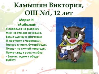 Камышян Виктория,
       ОШ №1, 12 лет
        Марко И.
       «Рыбалка»
Я собрался на рыбалку –
Мне на это дня не жалко.
Взял я удочку с крючками
И жестянку с червяками,
Термос с чаем, бутерброды,
Плащ – на случай непогоды.
Прячет дед в усах улыбку:
- Значит, ждем к обеду
рыбку!
 