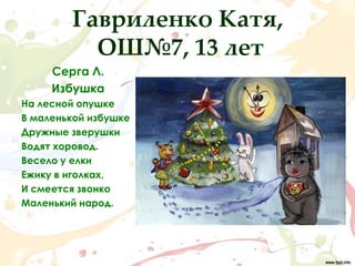 Гавриленко Катя,
          ОШ№7, 13 лет
     Серга Л.
     Избушка
На лесной опушке
В маленькой избушке
Дружные зверушки
Водят хоровод.
Весело у елки
Ежику в иголках,
И смеется звонко
Маленький народ.
 