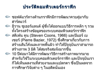 ประวัต ค อมพิว เตอร์ก ราฟิก
             ิ

ซอฟต์แวร์ทางด้านกราฟิกมีการพัฒนาควบคู่มากับ
ฮาร์ดแวร์
อีวาน ซูเธอร์แลนด์ ผู้ซึ่งได้ออกแบบวิธีการหลัก ๆ รวม
ทังโครงสร้างข้อมูลของระบบคอมพิวเตอร์กราฟิก
  ้
สตีเฟน คูน (Steven Coons, 1966) และปิแอร์ เบ
เซอร์ (Pierre Bazier, 1972) ซึ่งศึกษาเกียวกับการ
                                         ่
สร้างเส้นโค้งและภาพพื้นผิว ทำาให้ปัจจุบันเราสามารถ
สร้างภาพ 3 มิติ ได้สมจริงสมจังมากขึ้น
10 ปีต่อมาได้มการพัฒนาวิธีการสร้างภาพมากมาย
               ี
สำาหรับใช้ในระบบคอมพิวเตอร์กราฟิก และปัจจุบันเรา
ก็ได้เห็นผลงานทีสวยงามและแปลกตา ซึ่งเป็นผลจาก
                 ่
การศึกษาวิจัยต่าง ๆ ในอดีตนันเอง
                               ่
 