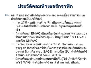 ประวัต ิค อมพิว เตอร์ก ราฟิก
คอมพิวเตอร์กราฟิกได้ถูกพัฒนามาอย่างต่อเนื่อง สามารถแยก
ประวัติความเป็นมาได้ดังนี้
  การปฎิวติคอมพิวเตอร์กราฟิก เป็นการเปลี่ยนแปลงทาง
           ั
   เทคโนโลยีซึ่งเปลี่ยนแปลงความเป็นอยู่ของมนุษย์โดยสิ้น
   เชิง
  มีการพัฒนา ENIAC เป็นเครื่องจักรคำานวณหาความแม่นยำา

   ในการหาเป้าหมายหัวกระสุนปืนใหญ่ พัฒนาเป็น EDVAC
   และเป็น UNIVAC
  การวิจัยพัฒนาคอมพิวเตอร์กราฟิก เริ่มมีการพัฒนาระบบ

   ต่างๆ ของคอมพิวเตอร์ช่วยในการตรวจจับและเตือนภัยทาง
   อากาศ ที่เด่นคือ ระบบ SAGE กลายเป็น GUI ทำาให้นิยมใช้
   คอมพิวเตอร์ช่วยการออกแบบ (CAD)
  มีการพัฒนาส่วนต่อประสานกราฟิกกับผู้ใช้ เกิดสิ่งที่เรียกว่า

   WYSIWYG นำาไปสู่การใช้ เมาส์ ปากกาแสง เป็นต้น
 