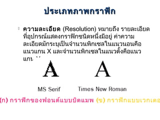 ประเภทภาพกราฟิก

        ความละเอีย ด (Resolution) หมายถึง รายละเอียด
         ทีอุปกรณ์แสดงกราฟิกชนิดหนึงมีอยู่ ค่าความ
           ่                         ่
         ละเอียดมักระบุเป็นจำานวนพิกเซลในแนวนอนคือ
         แนวแกน X และจำานวนพิกเซลในแนวตั้งคือแนว
         แกน Y




(ก) กราฟิก ของฟอนต์แ บบบิต แมพ (ข) กราฟิก แบบเวกเตอ
 