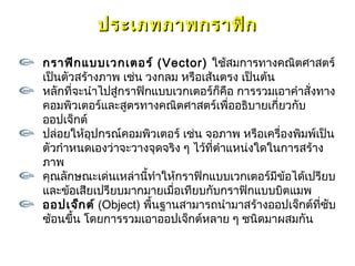 ประเภทภาพกราฟิก

กราฟิก แบบเวกเตอร์ (Vector) ใช้สมการทางคณิตศาสตร์
เป็นตัวสร้างภาพ เช่น วงกลม หรือเส้นตรง เป็นต้น
หลักที่จะนำาไปสู่กราฟิกแบบเวกเตอร์กคือ การรวมเอาคำาสั่งทาง
                                     ็
คอมพิวเตอร์และสูตรทางคณิตศาสตร์เพื่ออธิบายเกียวกับ
                                                ่
ออปเจ็กต์
ปล่อยให้อปกรณ์คอมพิวเตอร์ เช่น จอภาพ หรือเครื่องพิมพ์เป็น
           ุ
ตัวกำาหนดเองว่าจะวางจุดจริง ๆ ไว้ที่ตำาแหน่งใดในการสร้าง
ภาพ
คุณลักษณะเด่นเหล่านี้ทำาให้กราฟิกแบบเวกเตอร์มีข้อได้เปรียบ
และข้อเสียเปรียบมากมายเมื่อเทียบกับกราฟิกแบบบิตแมพ
ออปเจ็ก ต์ (Object) พื้นฐานสามารถนำามาสร้างออปเจ็กต์ที่ซับ
ซ้อนขึ้น โดยการรวมเอาออปเจ็กต์หลาย ๆ ชนิดมาผสมกัน
 