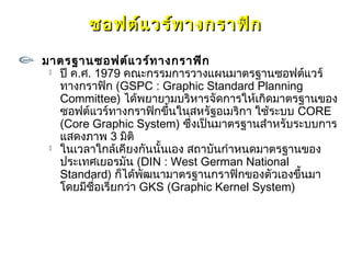 ซอฟต์แ วร์ท างกราฟิก
มาตรฐานซอฟต์แ วร์ท างกราฟิก
  ปี ค.ศ. 1979 คณะกรรมการวางแผนมาตรฐานซอฟต์แวร์

   ทางกราฟิก (GSPC : Graphic Standard Planning
   Committee) ได้พยายามบริหารจัดการให้เกิดมาตรฐานของ
   ซอฟต์แวร์ทางกราฟิกขึ้นในสหรัฐอเมริกา ใช้ระบบ CORE
   (Core Graphic System) ซึ่งเป็นมาตรฐานสำาหรับระบบการ
   แสดงภาพ 3 มิติ
  ในเวลาใกล้เคียงกันนั้นเอง สถาบันกำาหนดมาตรฐานของ

   ประเทศเยอรมัน (DIN : West German National
   Standard) ก็ได้พัฒนามาตรฐานกราฟิกของตัวเองขึ้นมา
   โดยมีชื่อเรียกว่า GKS (Graphic Kernel System)
 