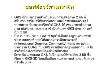 ซอฟต์แ วร์ท างกราฟิก
   GKS เป็นมาตรฐานสำาหรับระบบการแสดงภาพ 2 มิติ ที่
    สนับสนุนฮาร์ดแวร์ที่หลากหลาย และมีภาษาคอมพิวเตอร์
    หลายภาษาที่สามารถเรียกใช้ GKS ได้ เช่น ภาษาปาสคาล
    ภาษาฟอร์แทรน และภาษาซี เป็นต้น แต่ GKS ยังขาดส่วนที่
    เป็น 3 มิติ
   ปี ค.ศ. 1982 ระบบ GKS ซึ่งถูกใช้เป็นมาตรฐานนานาชาติ
    ของระบบกราฟิก ทำาให้สมาคมกราฟิกนานาชาติ
    (International Graphics Community) พยายามรวบรวม
    มาตรฐาน CORE กับ GKS เข้าเป็นมาตรฐานเดียวกัน แต่ไม่
    สำาเร็จเนื่องจากมีการเมืองเข้ามาเกี่ยวข้อง
   มีการพัฒนาต่อยอด GKS ให้มีคุณสมบัติทางด้าน 3 มิติ ซึ่ง
    เรียกว่า GKS-3D โดยเพิมเติมความสามารถด้านคอมพิวเตอร์
                              ่
    กราฟิก 3 มิติ
 