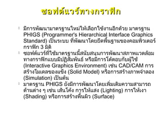 ซอฟต์แ วร์ท างกราฟิก
   มีการพัฒนามาตรฐานใหม่ให้เลือกใช้งานอีกด้วย มาตรฐาน
    PHIGS (Programmer's Hierarchical Interface Graphics
    Standard) เป็นระบบ ที่พฒนาโดยยึดพื้นฐานของคอมพิวเตอร์
                              ั
    กราฟิก 3 มิติ
   ซอฟต์แวร์ที่ใช้มาตรฐานนี้สนับสนุนการพัฒนาสภาพแวดล้อม
    ทางกราฟิกแบบมีปฏิสัมพันธ์ หรือมีการโต้ตอบกับผู้ใช้
    (Interactive Graphics Environment) เช่น CAD/CAM การ
    สร้างโมเดลของแข็ง (Solid Model) หรือการสร้างภาพจำาลอง
    (Simulation) เป็นต้น
   มาตรฐาน PHIGS ยังมีการพัฒนาโดยเพิ่มเติมความสามารถ
    ด้านต่าง ๆ เช่น เส้นโค้ง การให้แสง (Lighting) การให้เงา
    (Shading) หรือการสร้างพื้นผิว (Surface)
 