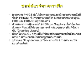 ซอฟต์แ วร์ท างกราฟิก
   มาตรฐาน PHIGS ยังได้มีการแตกแขนงมาอีกมาตรฐานหนึ่งที่
    ชื่อว่า PHIGS+ ซึ่งความสามารถยังคงแตกต่างจากมาตรฐาน
    GKS และ GKS-3D อยู่พอสมควร
   ส่วนพัฒนากราฟิกของบริษัท Silicon Graphics เริ่มมีชื่อเสียง
    ส่วนการพัฒนานี้ได้ออกแบบและนำาเสนอชุดของรูทีนที่ชื่อว่า
    GL (Graphics Library)
   ต่อมาไม่นาน GL กลายเป็นที่นิยมอย่างแพร่หลายในสังคมของ
    กราฟิก ทำาให้กลายเป็นมาตรฐานทางกราฟิก
   รูทีนของ GL ถูกออกแบบมาให้ทำางานเร็ว มีการทำางานเป็น
    แบบเรียลไทม์
 