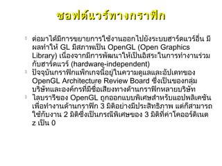 ซอฟต์แ วร์ท างกราฟิก
   ต่อมาได้มีการขยายการใช้งานออกไปยังระบบฮาร์ดแวร์อน มี     ื่
    ผลทำาให้ GL มีสภาพเป็น OpenGL (Open Graphics
    Library) เนื่องจากมีการพัฒนาให้เป็นอิสระในการทำางานร่วม
    กับฮาร์ดแวร์ (hardware-independent)
   ปัจจุบันกราฟิกแพ็กเกจนี้อยู่ในความดูแลและอัปเดทของ
    OpenGL Architecture Review Board ซึ่งเป็นของกลุ่ม
    บริษัทและองค์กรที่มีชื่อเสียงทางด้านกราฟิกหลายบริษัท
   ไลบรารีของ OpenGL ถูกออกแบบพิเศษสำาหรับแอปพลิเคชัน
    เพื่อทำางานด้านกราฟิก 3 มิติอย่างมีประสิทธิภาพ แต่ก็สามารถ
    ใช้กบงาน 2 มิติซึ่งเป็นกรณีพิเศษของ 3 มิติที่ค่าโคออร์ดิเนต
         ั
    z เป็น 0
 