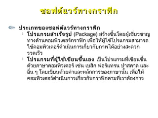 ซอฟต์แ วร์ท างกราฟิก

ประเภทของซอฟต์แ วร์ท างกราฟิก
  โปรแกรมสำา เร็จ รูป (Package) สร้างขึ้นโดยผู้เชี่ยวชาญ

   ทางด้านคอมพิวเตอร์กราฟิก เพื่อให้ผู้ใช้โปรแกรมสามารถ
   ใช้คอมพิวเตอร์ดำาเนินการเกี่ยวกับภาพได้อย่างสะดวก
   รวดเร็ว
  โปรแกรมที่ผ ู้ใ ช้เ ขีย นขึ้น เอง เป็นโปรแกรมที่เขียนขึ้น

   ด้วยภาษาคอมพิวเตอร์ เช่น เบสิก ฟอร์แทรน ปาสคาล และ
   อืน ๆ โดยเขียนด้วยคำาและหลักการของภาษานั้น เพือให้
     ่                                                 ่
   คอมพิวเตอร์ดำาเนินการเกี่ยวกับกราฟิกตามทีเราต้องการ
                                              ่
 