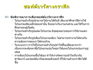 ซอฟต์แ วร์ท างกราฟิก

ข้อ พิจ ารณาการเลือ กซอฟต์แ วร์ท างกราฟิก
  โปรแกรมสำาเร็จรูปสามารถใช้งานได้ทันที เสียเวลาศึกษาวิธีการใช้

    โปรแกรมเพียงเล็กน้อยเท่านั้น จึงเหมาะกับงานเร่งด่วน และใช้ในการ
    ศึกษาของผู้เริมต้น
                  ่
  โปรแกรมสำาเร็จรูปแต่ละโปรแกรม มีจุดมุ่งหมายของการใช้งานแตก

    ต่างกัน
  โปรแกรมสำาเร็จรูปเพียงโปรแกรมเดียว ไม่สามารถทำางานให้ตรงกับ

    ความต้องการของเราได้ครบถ้วน
  ในระยะยาว การใช้โปรแกรมสำาเร็จรูปทำาให้สิ้นเปลืองมากกว่า

    เนื่องจากจะต้องหาซื้อโปรแกรมรุ่นใหม่มาใช้แทนโปรแกรมรุ่นเก่าอยู่
    เสมอ
  การเขียนโปรแกรมขึ้นใช้เอง ทำาให้เราเกิดความเข้าใจเกี่ยวกับ

    ฮาร์ดแวร์ และซอฟต์แวร์ของคอมพิวเตอร์ ทีใช้งานด้านกราฟิกได้ดี
                                             ่
    ขึ้น
 