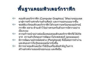 พืน ฐานคอมพิว เตอร์ก ราฟิก
  ้
คอมพิวเตอร์กราฟิก (Computer Graphics) ได้ขยายขอบเขต
มาสู่การสร้างสรรค์งานด้านศิลปะ และการออกแบบมากขึ้น
ซอฟต์แวร์คอมพิวเตอร์กราฟิกได้รวมความพร้อมของอุปกรณ์
กราฟิก หลาย ด้านเข้าไว้อย่างครบครันด้วยการจัดวางอย่าง
เป็นระบบ
ความก้าวหน้าอย่างต่อเนื่องของคอมพิวเตอร์กราฟิกก็มิได้เกิด
จาก ความสำาเร็จของการพัฒนาโปรเซสเซอร์ (processor)
มีการพัฒนาอุปกรณ์ต่อพ่วง (Peripheral) ที่เอื้อต่อการทำางาน
และสนองการรับรู้ของมนุษย์มากยิงขึ้น
                               ่
มีการนำาคอมพิวเตอร์มาใช้เป็นเครื่องมือสำาคัญในการ
สร้างสรรค์งานของนักออกแบบ และศิลปิน
 