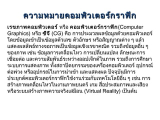 ความหมายคอมพิว เตอร์ก ราฟิก
เรขภาพคอมพิว เตอร์ หรือ คอมพิว เตอร์ก ราฟิก (Computer
Graphics) หรือ ซีจ ี (CG) คือ การประมวลผลข้อมูลด้วยคอมพิวเตอร์
โดยข้อมูลเข้าเป็นข้อมูลตัวเลข ตัวอักษร หรือสัญญาณต่าง ๆ แล้ว
แสดงผลลัพธ์ทางจอภาพเป็นข้อมูลเชิงเรขาคณิต รวมถึงข้อมูลอื่น ๆ
ของภาพ เช่น ข้อมูลการเคลือนไหว การเปลียนแปลง ลักษณะการ
                           ่              ่
เชื่อมต่อ และความสัมพันธ์ระหว่างออปเจ็กต์ในภาพ รวมถึงการศึกษา
ระบบการแสดงภาพ ทั้งสถาปัตยกรรมของเครื่องคอมพิวเตอร์ อุปกรณ์
ต่อพ่วง หรืออุปกรณ์ในการนำาเข้า และแสดงผล ปัจจุบันมีการ
ประยุกต์คอมพิวเตอร์กราฟิกใช้งานร่วมกับเทคโนโลยีอื่น ๆ เช่น การ
สร้างภาพเคลื่อนไหวในงานภาพยนตร์ เกม สื่อประสมภาพและเสียง
หรือระบบสร้างภาพความจริงเสมือน (Virtual Reality) เป็นต้น
 