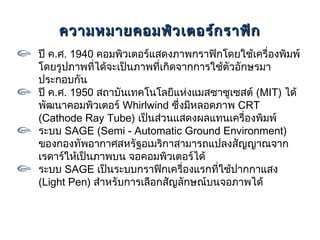 ความหมายคอมพิว เตอร์ก ราฟิก
ปี ค.ศ. 1940 คอมพิวเตอร์แสดงภาพกราฟิกโดยใช้เครื่องพิมพ์
โดยรูปภาพที่ได้จะเป็นภาพที่เกิดจากการใช้ตัวอักษรมา
ประกอบกัน
ปี ค.ศ. 1950 สถาบันเทคโนโลยีแห่งแมสซาซูเซสต์ (MIT) ได้
พัฒนาคอมพิวเตอร์ Whirlwind ซึ่งมีหลอดภาพ CRT
(Cathode Ray Tube) เป็นส่วนแสดงผลแทนเครื่องพิมพ์
ระบบ SAGE (Semi - Automatic Ground Environment)
ของกองทัพอากาศสหรัฐอเมริกาสามารถแปลงสัญญาณจาก
เรดาร์ให้เป็นภาพบน จอคอมพิวเตอร์ได้
ระบบ SAGE เป็นระบบกราฟิกเครื่องแรกที่ใช้ปากกาแสง
(Light Pen) สำาหรับการเลือกสัญลักษณ์บนจอภาพได้
 