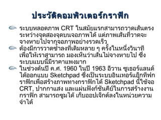 ประวัต ิค อมพิว เตอร์ก ราฟิก
ระบบหลอดภาพ CRT ในสมัยแรกสามารถวาดเส้นตรง
ระหว่างจุดสองจุดบนจอภาพได้ แต่ภาพเส้นที่วาดจะ
จางหายไปจากจอภาพอย่างรวดเร็ว
ต้องมีการวาดซำ้าลงที่เดิมหลาย ๆ ครั้งในหนึ่งวินาที
เพื่อให้เราสามารถ มองเห็นว่าเส้นไม่จางหายไป ซึ่ง
ระบบแบบนี้มราคาแพงมาก
              ี
ในช่วงต้นปี ค.ศ. 1960 ในปี 1963 อีวาน ซูเธอร์แลนด์
ได้ออกแบบ Sketchpad ซึ่งเป็นระบบอินเทอร์แอ็กทีฟก
ราฟิกเพื่อสร้างภาพทางกราฟิกได้ Sketchpad นีใช้จอ้
CRT, ปากกาแสง และแผ่นฟังก์ชันคียในการสร้างงาน
                                      ์
กราฟิก สามารถซูมได้ เก็บออปเจ็กต์ลงในหน่วยความ
จำาได้
 