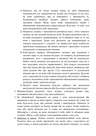 2) Поясніть, що, як тільки людина звикає до своїх обмежених
         можливостей, все залежатиме від людей, що оточують її, від того,
         як вони думатимуть про ці можливості і, враховуючи їх,
         будуватимуть автобуси, будівлі, дороги, кінотеатри, дома,
         магазини, школи. Якщо щось може перешкодити людям з
         обмеженими можливостями користуватися будь-чим, то саме тоді
         вони відчуватимуть себе інвалідами.
      3) Попросіть людину з інвалідністю розповісти щось з його власного
         досвіду, це має великий вплив на дітей. Їм варто розповісти про те,
         як вони відчувають дискримінацію, як їх обзивали лише за те, що
         вони є інвалідами. Дітям слід зрозуміти, що дискримінація за
         ознакою інвалідності є утиском і не вважається лише особистою
         проблемою індивідуума. Це можна пов'язати з расизмом і утиском
         сексуальних та національних меншин.
      4) Клас/группа повинен обговорювати питання про знущання з
         людини через те, як людина виглядає, як говорить, як розвивається
         (наприклад, діти з труднощами в навчанні) або як поводиться.
         Навіть зовсім маленькі діти реагують на такі розповіді, тому що у
         них загострене почуття справедливості. Діти можуть розповідати
         про свій досвід або про інвалідів, яких вони знають, наприклад, про
         своїх родичів або про друзів. Слід заохочувати їх розповідати
         випадки про те, як вони себе відчували, коли їх дратували. Будь-які
         діти з інвалідністю в класі повинні відчувати себе вільно і говорити
         розкуто, включаючи дітей з прихованими обмеженнями (наприклад,
         епілепсія, діабет, хронічна астма).
      5) Педагог може відзначити будь-які здібності або досягнення
         виступаючої дитини-інваліда або будь-яких дітей-інвалідів в класі.
2. Використовуйте розповіді, пісні, музику, спектаклі, ролеві ігри,
   малювання, аби розгляньте тему про відмінності.
3. Не обзивайтеся! Працюючи на дошці з усім класом/группой або
   працюючи в групах на фліп-чартах, попросіть клас назвати всі слова, які
   вони будь-коли чули, аби описати людей з інвалідністю. Запишіть ці
   слова одним кольором на білому папері або на дошці. Тепер попросіть
   клас або групи виділити все ті слова, які вважаються негативними.
   Обговоріть з дітьми, як вони відчували б себе, якби їх обзивали цими
   словами. Майте у себе картки з походженням деяких з цих слів.
4. Довкілля в школі. Можна скласти великомасштабний план школи.
   Розділіть його на секції, призначені для малих груп, і розгляньте всі
   деталі плану, а також відвідайте всі місця, аби разом з'ясувати, чи зможе
 
