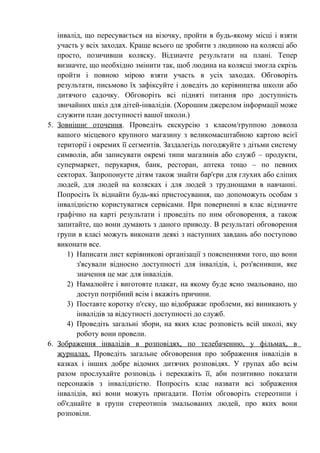 інвалід, що пересувається на візочку, пройти в будь-якому місці і взяти
   участь у всіх заходах. Краще всього це зробити з людиною на колясці або
   просто, позичивши коляску. Відзначте результати на плані. Тепер
   визначте, що необхідно змінити так, щоб людина на колясці змогла скрізь
   пройти і повною мірою взяти участь в усіх заходах. Обговоріть
   результати, письмово їх зафіксуйте і доведіть до керівництва школи або
   дитячого садочку. Обговоріть всі підняті питання про доступність
   звичайних шкіл для дітей-інвалідів. (Хорошим джерелом інформації може
   служити план доступності вашої школи.)
5. Зовнішнє оточення. Проведіть екскурсію з класом/группою довкола
   вашого місцевого крупного магазину з великомасштабною картою всієї
   території і окремих її сегментів. Заздалегідь погоджуйте з дітьми систему
   символів, аби записувати окремі типи магазинів або служб – продукти,
   супермаркет, перукарня, банк, ресторан, аптека тощо – по певних
   секторах. Запропонуєте дітям також знайти бар'єри для глухих або сліпих
   людей, для людей на колясках і для людей з труднощами в навчанні.
   Попросіть їх віднайти будь-які пристосування, що допоможуть особам з
   інвалідністю користуватися сервісами. При поверненні в клас відзначте
   графічно на карті результати і проведіть по ним обговорення, а також
   запитайте, що вони думають з даного приводу. В результаті обговорення
   групи в класі можуть виконати деякі з наступних завдань або поступово
   виконати все.
      1) Написати лист керівникові організації з поясненнями того, що вони
         з'ясували відносно доступності для інвалідів, і, роз'яснивши, яке
         значення це має для інвалідів.
      2) Намалюйте і виготовте плакат, на якому буде ясно змальовано, що
         доступ потрібний всім і вкажіть причини.
      3) Поставте коротку п'єску, що відображає проблеми, які виникають у
         інвалідів за відсутності доступності до служб.
      4) Проведіть загальні збори, на яких клас розповість всій школі, яку
         роботу вони провели.
6. Зображення інвалідів в розповідях, по телебаченню, у фільмах, в
   журналах. Проведіть загальне обговорення про зображення інвалідів в
   казках і інших добре відомих дитячих розповідях. У групах або всім
   разом прослухайте розповідь і перекажіть її, аби позитивно показати
   персонажів з інвалідністю. Попросіть клас назвати всі зображення
   інвалідів, які вони можуть пригадати. Потім обговоріть стереотипи і
   об'єднайте в групи стереотипів змальованих людей, про яких вони
   розповіли.
 