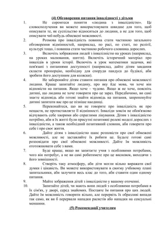 (4) Обговорення питання інвалідності з дітьми
1.           Не соромтеся поняття «людина з інвалідністю». Це
    словосполучення ви можете використовувати швидше для того, щоб
    описувати те, як суспільство відноситься до людини, а не для того, щоб
    описувати чиї-небудь обмежені можливості.
2.           Розмова про інвалідність повинна стати частиною загального
    обговорення відмінностей, наприклад, по расі, по статі, по релігії,
    культурі тощо, і повинна стати частиною робочого словника дорослих.
3.           Включіть зображення людей з інвалілністю на уроках (наприклад,
    на уроках малювання, шиття). Включіть історичний матеріал про
    інвалідів в уроки історії. Включіть в урок математики задачки, які
    пов'язані з питаннями доступності (наприклад, дайте дітям завдання
    скласти пропорцію, необхідну для споруди пандуса до будівлі, аби
    зробити його доступним для коляски).
4.           Не забороняйте дітям ставити питання про обмежені можливості
    людини. Краще запитайте людину, про яку йде мова, чи хоче він
    відповісти на питання. Якщо хоче – чудово. Якщо ж не хоче, поясніть
    дитині, що людина не хоче говорити про це зараз. Передбачимо, ви самі
    знаєте відповідь або готові знайти відповідь на питання, запропонуйте
    дитині запитати вас про це пізніше наодинці.
5.           Переконайтеся, що ви не говорите про інвалідність як про
    нещастя, не протиставляєте її відмінності. Інваліди зовсім не обов'язково
    відчувають себе хворими або спраглими лікування. Дітям з інвалідністю
    потрібно, аби в їх житті були присутні позитивні ролеві моделі дорослих з
    інвалідністю, а також необхідний позитивний словник, аби говорити про
    себе і про своє життя.
6.           Дайте дітям з інвалідністю шанс розповісти про свої обмежені
    можливості, але не заставляйте їх робити це. Будьте готові самі
    розповідати про свої обмежені можливості. Дайте їм можливість
    ототожнювати себе з вами.
7.           Буде краще, якщо ви запитаєте учня з особливими потребами,
    чого він потребує, а не ви самі робитимете про це висновок, виходячи з
    його зовнішності.
8.           Створіть таку атмосферу, аби діти могли вільно виражати свої
    думки і цікавість. Ви можете використовувати в своєму учбовому плані
    запитальники, аби залучити весь клас до того, аби ставити один одному
    питання.
9.           Майте зображення дітей з інвалідністю у вашому оточенні.
10.          Запитайте дітей, чи мають вони людей з особливими потребами в
    їх сім'ях, у дворі, серед знайомих. Поставте їм питання про цих людей.
    Дайте їм можливість говорити вільно, але перервіть їх образливі випади
    так само, як ви б перервали нападки расистів або нападки на сексуальні
    меншини.
                             (5) Рекомендації учителям
 