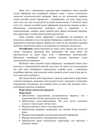 Деякі учні з обмеженими можливостями потребують зміни способів
подачі інформації або модифікації учбового плану з метою успішнішого
засвоєння загальноосвітньої програми. Закон не дає визначення термінам
«зміна способів подачі інформації» і «модифікація», але існує деяка угода
щодо того, що саме слід розуміти під цими визначеннями. У контексті даної
статті під «зміною способів подачі інформації» розуміється надання учням з
обмеженими можливостями особливих умов в порівнянні з їх
однокласниками, зокрема, зміни термінів здачі, форми виконання завдання,
його організації, способів представлення результатів.
       Зміна способів подачі інформації і модифікація не впливають на
результати, отримані в ході тестування. Наприклад, незрячий учень здає тест,
написаний за системою Брайля. Деяким же учням на час виконання завдання
необхідно залишитися одним в ізольованому від зовнішніх звуків класі.
       Модифікацію можна визначити як певну зміну завдань або тестів, що
змінює стандартну процедуру його проведення, або зміну вимог, що
пред'являються до рівня знань учня з обмеженими можливостями.
Прикладом модифікації може служити часткове виконання учнем
загальноосвітньої програми.
       Необхідні зміни способів подачі інформації і модифікації мають бути
включені в індивідуальний освітній план учня. Ці зміни слід застосовувати
так, щоб вони відображали індивідуальні потреби учнів з особливими
потребами, причому дуже важливо також взнавати думку самих учнів про те,
чого саме вони потребують.
       Далі представлені деякі міркування з приводу корективів в підручниках
і освітніх програмах, можливих змін на уроці в класі і завданнях та можливих
поведінкових очікуваннях, які потрібно взяти до уваги при навчанні дітей з
особливими освітніми потребами.
       Підручники і навчальна програма
       Підручники
       • Забезпечення підручниками альтернативного формату, але з
          однаковим вмістом або простішими для читання.
       • Забезпечення аудіо-підручниками, аби учні могли одночасно
          слухати і читати один і той же текст.
       • Надання короткого змісту глав підручників.
       • Забезпечення цікавими матеріалами для читання більш високого
          рівня.
       • Використання маркерів для виділення важливої інформації.
       • Використання речень з пропущеними словами.
       • Забезпечення двома комплектами підручників, для шкільних і
          домашніх занять.
 