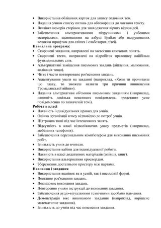 • Використання облікових карток для запису головних тем.
• Надання учням списку питань для обговорення до читання тексту.
• Вказівка номерів сторінок для знаходження вірних відповідей.
• Забезпечення альтернативними підручниками і учбовими
  матеріалами, заснованими на азбуці Брайля або надрукованих
  великим шрифтом для сліпих і слабозорих дітей.
Навчальна програма:
• Скорочені завдання, направлені на засвоєння ключових понять.
• Скорочені тести, направлені на відробіток правопису найбільш
  функціональних слів.
• Альтернативні заміщення письмових завдань (ліплення, малювання,
  аплікація тощо).
• Чітке і часто повторюване роз'яснення завдань.
• Акцентування уваги на завданні (наприклад, «Коли ти прочитаєш
  цю главу, то зможеш назвати три причини виникнення
  Громадянської війни»).
• Надання альтернативи об'ємним письмовим завданням (наприклад,
  напишіть декілька невеликих повідомлень; представте усне
  повідомлення по зазначеній темі).
Робота в класі
• Наявність індивідуальних правил для учнів.
• Оцінка організації класу відповідно до потреб учнів.
• Підтримка тиші під час інтенсивних занять.
• Відсутність в класі відволікаючих увагу предметів (наприклад,
  мобільних телефонів).
• Забезпечення персональним комп'ютером для виконання письмових
  робіт.
• Близькість учнів до вчителя.
• Використання кабіни для індивідуальної роботи.
• Наявність в класі додаткових матеріалів (олівців, книг).
• Використання альтернативи кросвордам.
• Збереження достатнього простору між партами.
Навчання і завдання
• Використання вказівок як в усній, так і письмовій формі.
• Поетапне роз'яснення завдань.
• Послідовне виконання завдань.
• Повторення учням інструкції до виконання завдання.
• Забезпечення аудіо-візуальними технічними засобами навчання.
• Демонстрація вже виконаного завдання (наприклад, вирішене
  математичне завдання).
• Близькість до учнів під час пояснення завдання.
 