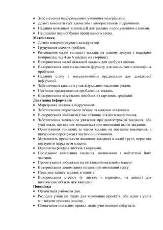 • Забезпечення надрукованими учбовими матеріалами.
• Дозвіл виконати тест вдома або з використанням підручників.
• Надання можливих відповідей для завдань з пропущеними словами.
• Написання першої букви пропущеного слова.
Математика
• Дозвіл використовувати калькулятор.
• Групування схожих проблем.
• Розміщення малої кількості завдань на одному аркуші з вправами
  (наприклад, від 4 до 6 завдань на сторінці).
• Використання малої кількості завдань для здобуття оцінки.
• Використання листків великого формату для письмового позначення
  проблеми.
• Надання столу з математичними предметами для довідкової
  інформації.
• Забезпечення кожного учня візуальним числовим рядом.
• Поетапне представлення проблемних завдань.
• Використання візуальних посібників (картинок, графіків).
Додаткова інформація
• Маркіровка завдань в підручниках.
• Забезпечення зворотнього зв'язку за кожним завданням.
• Використання лінійки під час читання для його полегшення.
• Забезпечення загального уявлення про довгострокові завдання, аби
  учні знали, що від них вимагається при виконанні цього завдання.
• Орієнтування тривалих за часом завдань на поетапне виконання, з
  щоденною перевіркою і частим оцінюванням.
• Можливість представити виконане завдання в малій групі, перш ніж
  виступити перед всім класом.
• Одночасна роздача листків з вправами.
• Послідовне виконання завдання, починаючи з найлегшої його
  частини.
• Проектування зображень на світлокопіювальному папері
• Використання допоміжних питань при виконанні тесту.
• Практика запису завдань в зошиті.
• Використання стрілок (у листах з вправами, на дошці) для
  позначення зв'язків між явищами.
Поведінка
• Організація учбового дня.
• Розподіл учнів по парах для виконання проектів, аби один з учнів
  міг подати приклад іншому.
• Позначення шкільних правил, яким учні повинні слідувати.
 
