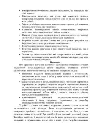 • Використання невербальних засобів спілкування, що нагадують про
         дані правила.
      • Використання заохочень для учнів, які виконують правила
         (наприклад, похвалити забудькуватого учня за те, що він приніс в
         клас олівці).
      • Звести до мінімуму покарання за невиконання правил; орієнтуватися
         більш на позитивне, ніж негативне.
      • Складання індивідуальних планів поведінкового втручання,
         позитивно орієнтовані навички і уміння школяра.
      • Надання учням права покинути клас і усамітнитися в так званому
         «безпечному місці», коли цього вимагають обставини.
      • Розробка кодової системи (слова), яке дасть учневі зрозуміти, що
         його поведінка є недопустимою на даний момент.
      • Ігнорування незначних поведінкових порушень.
      • Розробка заходів втручання в разі недопустимої поведінки, яка є
         неумисною.
      • Знання про зміни в поведінці, які попереджають про необхідність
         вживання медикаментозних засобів або вказують на перевтому учня
         з обмеженими можливостями.
                                      Висновки
      При організації навчання школярів з особливими потребами в умовах
інклюзивної загальноосвітньої школи необхідно зосередити зусилля
адміністрації навчального закладу на вирішенні наступних завдань:
      • підготовка педагогів загальноосвітніх закладів з обов’язковим
         оволодінням ними знань і умінь у сфері спеціальної психології та
         корекційної педагогіки;
      • суворе дотримання в загальноосвітній школі гігієнічних нормативів,
         спрямованих на охорону і зміцнення здоров'я, гармонійний розвиток
         та вдосконалення функціональних можливостей організму дітей
         (організація режиму дня, дотримання оптимального обсягу та змісту
         навчально-виховної роботи, обсягу денного, тижневого, річного
         навчального навантаження);
      • вдосконалення        технологій      медико-психолого-педагогічної
         діагностики і форм супроводу, спрямованих на розробку
         індивідуальних програм розвитку дитини.
      У роботі з дітьми, що мають порушення різного ступеня тяжкості,
застосовуються схожі підходи. Якщо зосереджуватися виключно на
конкретних прийомах, модифікаціях і адаптаціях, це не буде суттєвим
кроком на шляху до інклюзії. Тут потрібен більш широкий, загальний підхід.
Звичайно, необхідні й конкретні ідеї, але їх варто розглядати в загальному
контексті і з переконанням, що всі діти в класі - учні. Потрібно навчитися
 