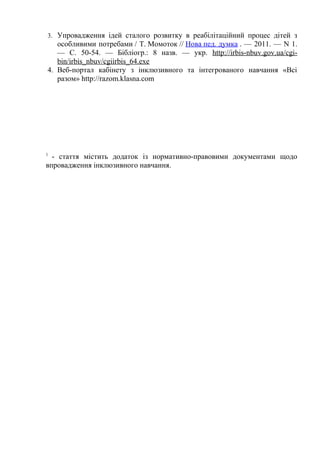 3. Упровадження ідей сталого розвитку в реабілітаційний процес дітей з
   особливими потребами / Т. Момоток // Нова пед. думка . — 2011. — N 1.
   — С. 50-54. — Бібліогр.: 8 назв. — укp. http://irbis-nbuv.gov.ua/cgi-
   bin/irbis_nbuv/cgiirbis_64.exe
4. Веб-портал кабінету з інклюзивного та інтегрованого навчання «Всі
   разом» http://razom.klasna.com




1
  - стаття містить додаток із нормативно-правовими документами щодо
впровадження інклюзивного навчання.
 