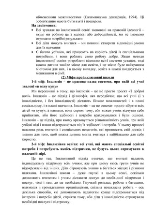 обмеженими можливостями (Саламанкська декларація, 1994). Ці
         зобов'язання мають бути взяті і поширені.
      На закінчення:
      • Всі зусилля по інклюзивній освіті засновані на правовій ідеології –
         якщо ми робимо це з жалості або добродійності, ми не зможемо
         отримати потрібні результати
      • Всі діти можуть вчитися – ми повинні створити відповідні умови
         для їх навчання
      • Є багато установ, які працюють на користь дітей із спеціальними
         потребами, і вони роблять свою роботу добре. Якщо методи
         інклюзивної освіти розроблені відносно всієї системи установ, тоді
         кожна дитина знайде місце для освіти, і це місце буде найкращим
         містомом для них, і в цьому випадку, освіта в школі поєднується з
         мешканням в сім'ї.
                          (2) Міфи про інклюзивні школи
      1-й міф: Інклюзія – це красива назва системи, при якій всі учні
звалені «в одну купу»
      Ми переконані в тому, що інклюзія – це не просто проект «З доброї
волі». Інклюзія – це підхід і філософія, яка передбачає, що всі учні (і з
інвалідністю, і без інвалідності) дістають більше можливостей і в плані
соціальному, і в плані навчання. Інклюзія – це не означає просто зібрати всіх
дітей «в купу», а навпаки, вона сприяє тому, аби кожен учень відчував себе
прийнятим, аби його здібності і потреби враховувалися і були оцінені.
Інклюзія – це підхід, при якому враховується різноманітність учнів, при якій
учбові цілі і плани підстроюються під їх здібності і потреби. У цьому процесі
важлива роль вчителів і спеціальних педагогів, які привносять свій досвід і
знання для того, щоб кожна дитина могла вчитися з найбільшою для себе
користю.
      2-й міф: Інклюзівна освіта: всі учні, які мають спеціальні освітні
потреби і потребують якоїсь підтримки, не будуть цього отримувати в
належній мірі.
      Це не так. Інклюзівний підхід означає, що вчителі надають
індивідуальну підтримку всім учням, але при цьому якісь групи учнів не
відокремлені від інших. Діти отримують знання в багатьох місцях і різними
шляхами. Інклюзівні школи – дуже гнучкі в цьому сенсі, оскільки
дозволяють вчителям і учням діставати доступ до необхідної підтримки і
послуг, тоді і там, де це необхідно. Гнучкий розклад, робота з батьками,
взаємодія з громадськими організаціями, спільна позакласна робота – ось
декілька способів, які допомагають педагогам краще підстроюватися під
інтереси і потреби дітей, сприяти тому, аби діти з інвалідністю отримували
необхідні послуги і підтримку.
 