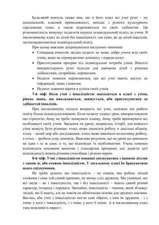 Будь-який вчитель скаже вам, що в його класі всі учні різні – по
національній, класовій приналежності, вихідці з різного культурного
середовища тощо, а також відрізняються по своїх здібностях. Ця
різноманітність вимушує педагогів шукати індивідуальний підхід до учнів. В
інклюзивному класі до дітей без інвалідності, так само, як до дітей-інвалідів,
застосовуватиметься індивідуальний підхід.
      При цьому важливо дотримуватися наступних чинників:
      • Співпраця вчителів: жоден педагог не може добре учити всіх своїх
         учнів, якщо не отримуватиме допомогу і поради колег.
      • Пристосування програм під індивідуальні потреби учнів. Вчителі
         використовують різні підходи для навчання дітей з різними
         здібностями, потребами, перевагами.
      • Педагог повинен переконатися, що всі учні мають доступ до
         інформації, знань і навичок.
      • Педагог повинен вірити в успіхи своїх учнів.
      7-й міф: Коли учні з інвалідністю знаходяться в класі з усіма,
рівень знань, що викладаються, знижується, аби пристосуватися до
здібностей інвалідів.
      При інклюзивному підході виграють всі учні, оскільки він робить
освіту більш індивідуалізованою. Коли педагог планує урок, використовуючи
цю стратегію, йому не треба знижувати планку, йому треба враховувати всі
особливості своїх учнів. Завдання на уроці, наприклад, історії, для кожного
учня можуть бути різними: хтось може написати роботу в декілька абзаців,
хтось – цілий твір або дослідження, хтось може виконати колективну роботу,
а хтось – зробити усну доповідь. Важливо розуміти, що на уроці всі вивчають
не одне і те ж саме, а те, що відповідає їх особливостям. Учень повинен
відповідати основним вимогам і стандартам програми, але досягти цієї
відповідності можна різними способами і різною мірою.
      8-й міф: Учні з інвалідністю повинні спілкуватися з іншими дітьми
з такою ж, або схожою інвалідністю. У загальному класі їм бракуватиме
цього спілкування.
      Не треба думати, що інвалідність – це ознака, яка робить людей
схожими і саме той самий принцип, по якому слід дружити. Ми упевнені, що
всі люди – як з інвалідністю, так і без інвалідності – мають самий різний
характер, інтереси і переваги. Звичайно, інвалідність – чинник, який зближує
людей, які її мають, але це зовсім не обов'язкова основа для дружніх взаємин.
Вагомо, аби учні з інвалідністю могли самі обрати, з ким їм дружити – і з
тими, у кого є інвалідність, і з тими, у кого її немає. А в інклюзивному класі
така можливість якраз є.
 