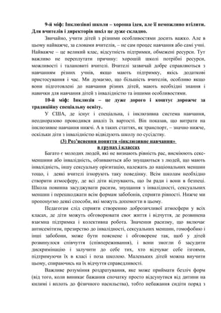 9-й міф: Інклюзівні школи – хороша ідея, але її неможливо втілити.
Для вчителів і директорів шкіл це дуже складно.
      Звичайно, учити дітей з різними особливостями досить важко. Але в
цьому найважче, за словами вчителів, – не сам процес навчання або самі учні.
Найважче – це великий клас, відсутність підтримки, обмежені ресурси. Тут
важливо не переплутати причину: хорошій школі потрібні ресурси,
можливості і талановиті вчителі. Вчителі зазвичай добре справляються з
навчанням різних учнів, якщо мають підтримку, якісь додаткові
пристосування і час. Ми думаємо, що більшість вчителів, особливо якщо
вони підготовлені до навчання різних дітей, мають необхідні знання і
навички для навчання дітей з інвалідністю та іншими особливостями.
      10-й міф: Інклюзія – це дуже дорого і коштує дорожче за
традиційну спеціальну освіту.
      У США, де існує і спеціальна, і інклюзивна система навчання,
неодноразово проводився аналіз їх вартості. Він показав, що витрати на
інклюзивне навчання нижчі. А в таких статтях, як транспорт, – значно нижче,
оскільки діти з інвалідністю відвідують школу по сусідству.
             (3) Роз’яснення поняття «інклюзивне навчання»
                              в групах і классах
      Багато є молодих людей, які не визнають рівність рас, висміюють секс-
меншини або інвалідність, обзиваються або знущаються з людей, що мають
інвалідність, іншу сексуальну орієнтацію, належать до національних меншин
тощо, і деякі вчителі ігнорують таку поведінку. Всім школам необхідно
створити атмосферу, де всі діти відчувають, що їм ради і вони в безпеці.
Школа повинна засуджувати расизм, знущання з інвалідності, сексуальних
меншин і перешкоджати всім формам забобонів, сприяти рівності. Нижче ми
пропонуємо деякі способи, які можуть допомогти в цьому.
      Педагогам слід сприяти створенню доброзичливої атмосфери у всіх
класах, де діти можуть обговорювати своє життя і відчуття, де розвинена
взаємна підтримка і колективна робота. Значення расизму, що включає
антисемітизм, презирство до інвалідності, сексуальних меншин, гомофобию і
інші забобони, може бути пояснене і обговорене так, щоб у дітей
розвинулося співчуття (співпереживання), і вони змогли б засудити
дискримінацію і залучити до себе тих, хто відчуває себе ізгоями,
підтримуючи їх в класі і поза школою. Маленьких дітей можна виучити
цьому, спираючись на їх відчуття справедливості.
      Важливе розуміння роздратування, яке може приймати безліч форм
(від того, коли виникає бажання спочатку просто відсунутися від дитини на
килимі і вплоть до фізичного насильства), тобто небажання сидіти поряд з
 