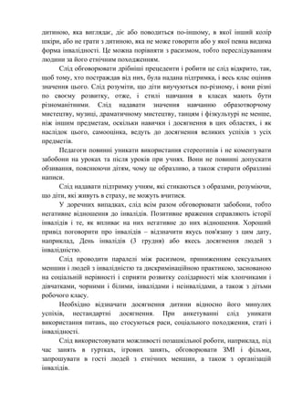 дитиною, яка виглядає, діє або поводиться по-іншому, в якої інший колір
шкіри, або не грати з дитиною, яка не може говорити або у якої певна видима
форма інвалідності. Це можна порівняти з расизмом, тобто переслідуванням
людини за його етнічним походженням.
      Слід обговорювати дрібніші прецеденти і робити це слід відкрито, так,
щоб тому, хто постраждав від них, була надана підтримка, і весь клас оцінив
значення цього. Слід розуміти, що діти виучуються по-різному, і вони різні
по своєму розвитку, отже, і стилі навчання в класах мають бути
різноманітними. Слід надавати значення навчанню образотворчому
мистецтву, музиці, драматичному мистецтву, танцям і фізкультурі не менше,
ніж іншим предметам, оскільки навички і досягнення в цих областях, і як
наслідок цього, самооцінка, ведуть до досягнення великих успіхів з усіх
предметів.
      Педагоги повинні уникати використання стереотипів і не коментувати
забобони на уроках та після уроків при учнях. Вони не повинні допускати
обзивання, пояснюючи дітям, чому це образливо, а також стирати образливі
написи.
      Слід надавати підтримку учням, які стикаються з образами, розуміючи,
що діти, які живуть в страху, не можуть вчитися.
      У доречних випадках, слід всім разом обговорювати забобони, тобто
негативне відношення до інвалідів. Позитивне враження справляють історії
інвалідів і те, як впливає на них негативне до них відношення. Хороший
привід поговорити про інвалідів – відзначити якусь пов'язану з цим дату,
наприклад, День інвалідів (3 грудня) або якесь досягнення людей з
інвалідністю.
      Слід проводити паралелі між расизмом, приниженням сексуальних
меншин і людей з інвалідністю та дискримінаційною практикою, заснованою
на соціальній нерівності і сприяти розвитку солідарності між хлопчиками і
дівчатками, чорними і білими, інвалідами і неінвалідами, а також з дітьми
робочого класу.
      Необхідно відзначати досягнення дитини відносно його минулих
успіхів, нестандартні досягнення. При анкетуванні слід уникати
використання питань, що стосуються раси, соціального походження, статі і
інвалідності.
      Слід використовувати можливості позашкільної роботи, наприклад, під
час занять в гуртках, ігрових занять, обговорювати ЗМІ і фільми,
запрошувати в гості людей з етнічних меншин, а також з організацій
інвалідів.
 