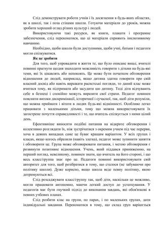 Слід демонструвати роботи учнів і їх досягнення в будь-яких областях,
як в школі, так і поза стінами школи. Готуючи матеріали до уроків, можна
зробити хороший огляд різних культур і людей.
      Використовуючи такі ресурси, як книги, плакати і програмне
забезпечення, слід переконатися, що ці матеріали сприяють інклюзивному
навчанню.
      Необхідно, щоби школи були доступними, щоби учні, батьки і педагоги
могли спілкуватися.
      Як це зробити
      Для того, щоб упровадити в життя те, що було описане вище, вчителі
повинні прагнути щодня знаходити можливість говорити з дітьми на будь-які
теми, які їх цікавлять або непокоять. Це може бути початком обговорення
відношення до людей, наприклад, якщо дитина здатна говорити про свій
власний досвід або навіть виражати расистські погляди, то даний клас може
вчитися тому, як підтримати або засудити цю дитину. Тоді діти відчувають
себе в безпеці і спокійно можуть виразити свої страхи. Педагог повинен
пояснити витоки дискримінації, історичної і сучасної, так, щоб діти розуміли,
що можна приймати і вітати в людях будь-які відмінності. Особливо легко
працювати з маленькими дітьми, тому що можна використовувати їх
загострене почуття справедливості і те, що вчитель спілкується з ними цілий
день.
      Ефективніше виносити подібні питання на відкрите обговорення і
колективно розглядати їх, ніж зустрічатися з окремим учнем під час перерви,
хоча в деяких випадках саме це буває кращим варіантом. У всіх групах і
класах, якщо когось образили (навіть злегка), педагог може зупинити заняття
і обговорити це. Група може обговорювати питання, і метою обговорення є
розвинути позитивне відношення. Учень, який піддався приниженню, на
перший погляд, невеликому, повинен знати, що вчитель на його стороні, і що
весь класс/группа знає про це. Педагоги повинні використовувати свій
авторитет для того, щоб розібратися в тому, що сталося (не забуваючи про
політику школи). Дуже корисно, якщо школа веде певну політику, якою
дотримуються всі.
      Слід розсаджувати класс/группу так, щоб діти, наскільки це можливо,
могли працювати автономно, маючи легкий доступ до устаткування. У
педагогів має бути гнучкий підхід до виконання завдань, які обов'язкові в
певних учбових планах.
      Слід розбити клас на групи, по парах, і по маленьких групах, дати
індивідуальні завдання. Переконатися в тому, що склад груп варіюється
 