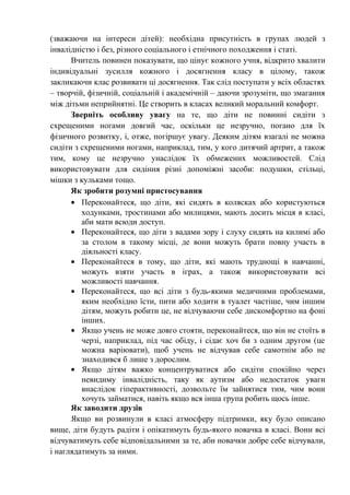 (зважаючи на інтереси дітей): необхідна присутність в групах людей з
інвалідністю і без, різного соціального і етнічного походження і статі.
      Вчитель повинен показувати, що цінує кожного учня, відкрито хвалити
індивідуальні зусилля кожного і досягнення класу в цілому, також
закликаючи клас розвивати ці досягнення. Так слід поступати у всіх областях
– творчій, фізичній, соціальній і академічній – даючи зрозуміти, що змагання
між дітьми неприйнятні. Це створить в класах великий моральний комфорт.
      Зверніть особливу увагу на те, що діти не повинні сидіти з
схрещеними ногами довгий час, оскільки це незручно, погано для їх
фізичного розвитку, і, отже, погіршує увагу. Деяким дітям взагалі не можна
сидіти з схрещеними ногами, наприклад, тим, у кого дитячий артрит, а також
тим, кому це незручно унаслідок їх обмежених можливостей. Слід
використовувати для сидіння різні допоміжні засоби: подушки, стільці,
мішки з кульками тощо.
      Як зробити розумні пристосування
      • Переконайтеся, що діти, які сидять в колясках або користуються
         ходунками, тростинами або милицями, мають досить місця в класі,
         аби мати всюди доступ.
      • Переконайтеся, що діти з вадами зору і слуху сидять на килимі або
         за столом в такому місці, де вони можуть брати повну участь в
         діяльності класу.
      • Переконайтеся в тому, що діти, які мають труднощі в навчанні,
         можуть взяти участь в іграх, а також використовувати всі
         можливості навчання.
      • Переконайтеся, що всі діти з будь-якими медичними проблемами,
         яким необхідно їсти, пити або ходити в туалет частіше, чим іншим
         дітям, можуть робити це, не відчуваючи себе дискомфортно на фоні
         інших.
      • Якщо учень не може довго стояти, переконайтеся, що він не стоїть в
         черзі, наприклад, під час обіду, і сідає хоч би з одним другом (це
         можна варіювати), щоб учень не відчував себе самотнім або не
         знаходився б лише з дорослим.
      • Якщо дітям важко концентруватися або сидіти спокійно через
         невидиму інвалідність, таку як аутизм або недостаток уваги
         внаслідок гіперактивності, дозвольте їм зайнятися тим, чим вони
         хочуть займатися, навіть якщо вся інша група робить щось інше.
      Як заводити друзів
      Якщо ви розвинули в класі атмосферу підтримки, яку було описано
вище, діти будуть радіти і опікатимуть будь-якого новачка в класі. Вони всі
відчуватимуть себе відповідальними за те, аби новачки добре себе відчували,
і наглядатимуть за ними.
 