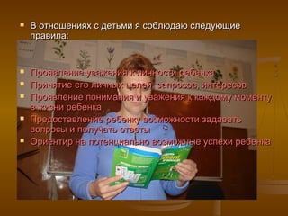    В отношениях с детьми я соблюдаю следующие
    правила:


   Проявление уважения к личности ребенка
   Принятие его личных целей, запросов, интересов
   Проявление понимания и уважения к каждому моменту
    в жизни ребенка
   Предоставление ребенку возможности задавать
    вопросы и получать ответы
   Ориентир на потенциально возможные успехи ребенка
 