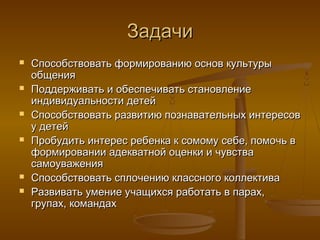 Задачи
   Способствовать формированию основ культуры
    общения
   Поддерживать и обеспечивать становление
    индивидуальности детей
   Способствовать развитию познавательных интересов
    у детей
   Пробудить интерес ребенка к сомому себе, помочь в
    формировании адекватной оценки и чувства
    самоуважения
   Способствовать сплочению классного коллектива
   Развивать умение учащихся работать в парах,
    групах, командах
 