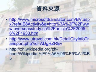 資料來源
• http://www.microsofttranslator.com/BV.asp
  x?ref=IE8Activity&a=http%3A%2F%2Fww
  w.overseasstudy.cn%2Farticle%2F2005-
  6%2F1933.htm
• http://www.utravel.com.hk/DetailCityInfoTr
  ansport.php?id=ADgRZREv
• http://zh.wikipedia.org/zh-
  hant/Wikipedia:%E9%A6%96%E9%A1%B
  5
 